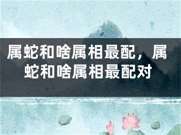 属蛇和啥属相最配,属蛇和啥属相最配对