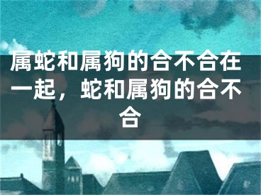 属蛇和属狗的合不合在一起,蛇和属狗的合不合