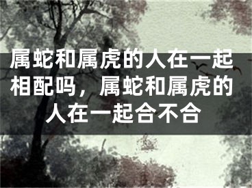 属蛇和属虎的人在一起相配吗,属蛇和属虎的人在一起合不合