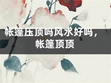 帐篷压顶吗风水好吗，帐篷顶顶