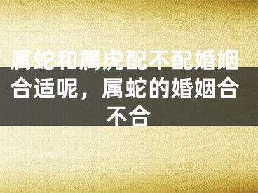 属蛇和属虎配不配婚姻合适呢,属蛇的婚姻合不合