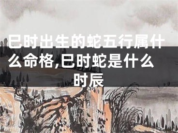 巳时出生的蛇五行属什么命格,巳时蛇是什么时辰