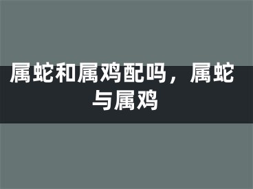 属蛇和属鸡配吗,属蛇与属鸡