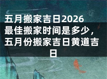 五月搬家吉日2026最佳搬家时间是多少，五月份搬家吉日黄道吉日