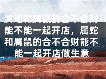 属蛇和属鼠的合不合财能不能一起开店，属蛇和属鼠的合不合财能不能一起开店做生意