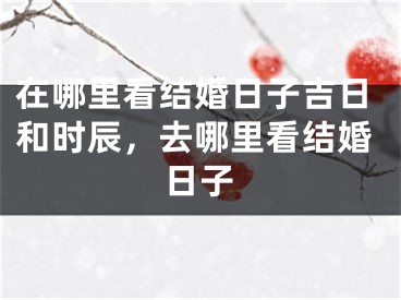 在哪里看结婚日子吉日和时辰，去哪里看结婚日子