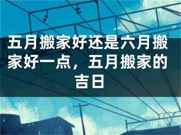 五月搬家好还是六月搬家好一点，五月搬家的吉日