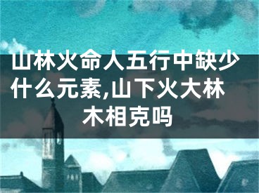 山林火命人五行中缺少什么元素,山下火大林木相克吗