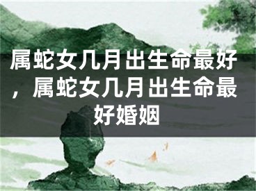 属蛇女几月出生命最好,属蛇女几月出生命最好婚姻