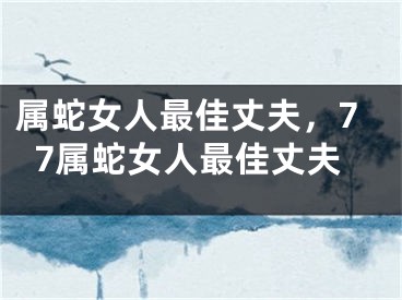 属蛇女人最佳丈夫，77属蛇女人最佳丈夫