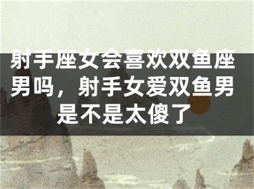 射手座女会喜欢双鱼座男吗,射手女爱双鱼男是不是太傻了