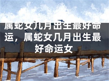 属蛇女几月出生最好命运,属蛇女几月出生最好命运女