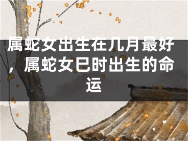 属蛇女出生在几月最好,属蛇女巳时出生的命运
