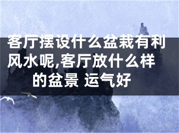 客厅摆设什么盆栽有利风水呢,客厅放什么样的盆景 运气好