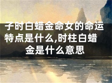 子时白蜡金命女的命运特点是什么,时柱白蜡金是什么意思