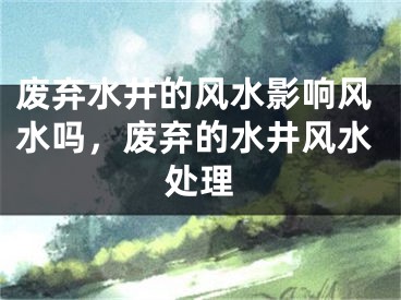 废弃水井的风水影响风水吗，废弃的水井风水处理
