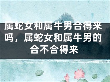 属蛇女和属牛男合得来吗,属蛇女和属牛男的合不合得来