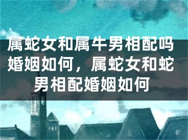 属蛇女和属牛男相配吗婚姻如何,属蛇女和蛇男相配婚姻如何
