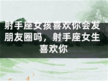 射手座女孩喜欢你会发朋友圈吗,射手座女生喜欢你