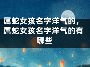 属蛇女孩名字洋气的，属蛇女孩名字洋气的有哪些