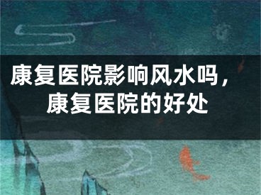 康复医院影响风水吗,康复医院的好处