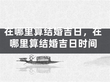 在哪里算结婚吉日,在哪里算结婚吉日时间
