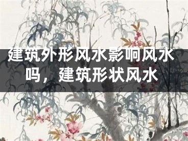 建筑外形风水影响风水吗,建筑形状风水