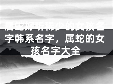 属蛇好听稀少的女孩名字韩系名字，属蛇的女孩名字大全