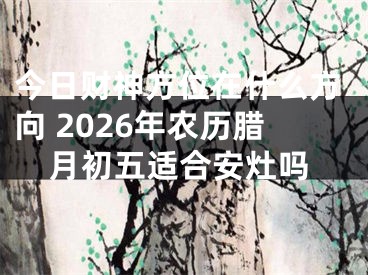 今日财神方位在什么方向 2026年农历腊月初五适合安灶吗