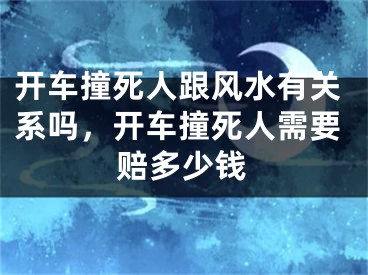 开车撞死人跟风水有关系吗，开车撞死人需要赔多少钱
