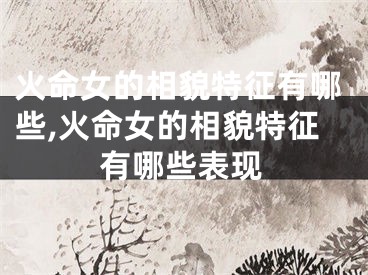 火命女的相貌特征有哪些,火命女的相貌特征有哪些表现