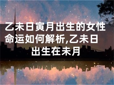 乙未日寅月出生的女性命运如何解析,乙未日出生在未月