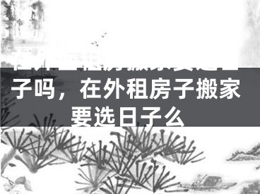 在外面租房搬家要选日子吗，在外租房子搬家要选日子么