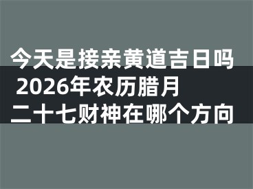 今天是接亲黄道吉日吗 2026年农历腊月二十七财神在哪个方向