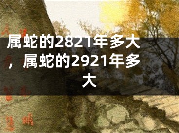 属蛇的2821年多大，属蛇的2921年多大
