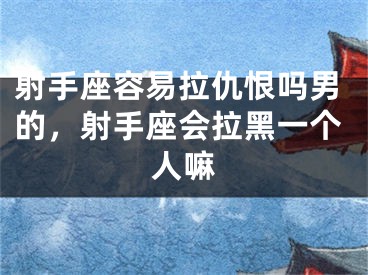 射手座容易拉仇恨吗男的,射手座会拉黑一个人嘛