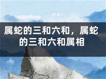 属蛇的三和六和,属蛇的三和六和属相