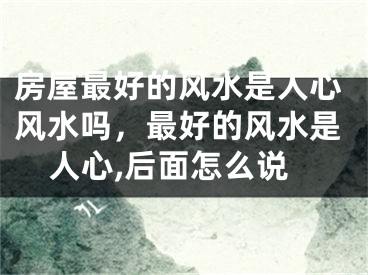 房屋最好的风水是人心风水吗，最好的风水是人心,后面怎么说