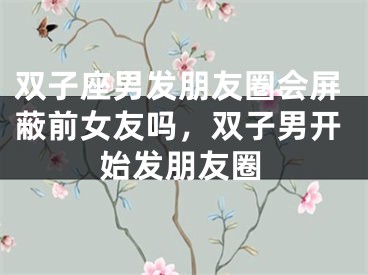 双子座男发朋友圈会屏蔽前女友吗，双子男开始发朋友圈