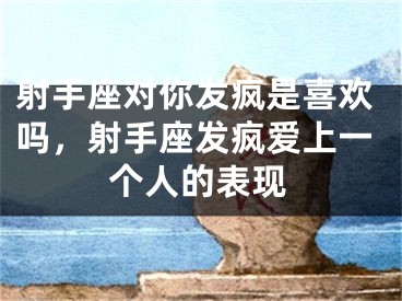 射手座对你发疯是喜欢吗，射手座发疯爱上一个人的表现