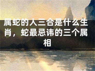 属蛇的人三合是什么生肖,蛇最忌讳的三个属相