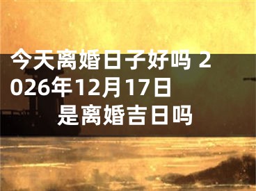 今天离婚日子好吗 2026年12月17日是离婚吉日吗