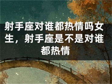 射手座对谁都热情吗女生,射手座是不是对谁都热情