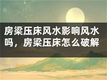 房梁压床风水影响风水吗，房梁压床怎么破解