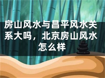 房山风水与昌平风水关系大吗，北京房山风水怎么样