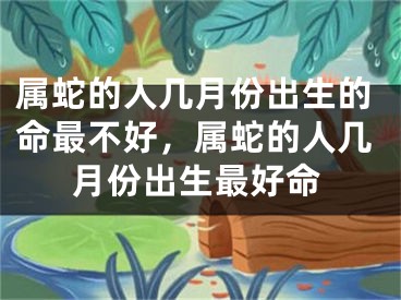 属蛇的人几月份出生的命最不好,属蛇的人几月份出生最好命