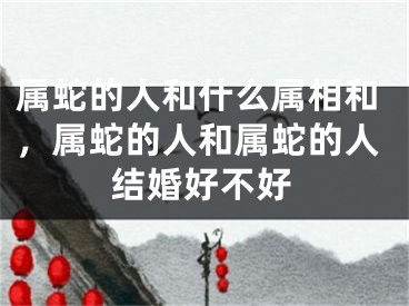属蛇的人和什么属相和,属蛇的人和属蛇的人结婚好不好
