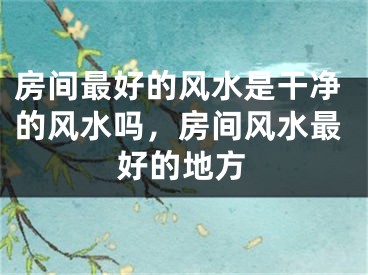 房间最好的风水是干净的风水吗,房间风水最好的地方