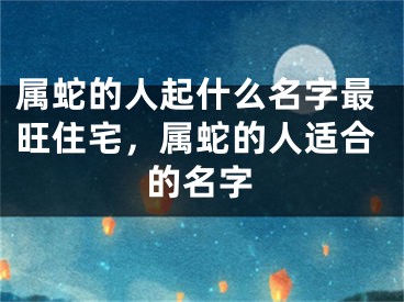 属蛇的人起什么名字最旺住宅，属蛇的人适合的名字