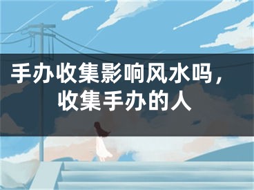 手办收集影响风水吗,收集手办的人
